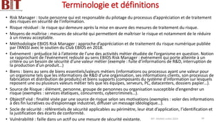 Terminologie et définitions
• Risk Manager : toute personne qui est responsable du pilotage du processus d’appréciation et de traitement
des risques en sécurité de l’information.
• Risque résiduel : le risque qui demeure après la mise en œuvre des mesures de traitement du risque.
• Moyens de maîtrise : mesures de sécurité qui permettent de maîtriser le risque et notamment de le réduire
à un niveau acceptable.
• Méthodologie EBIOS Risk Manager : approche d’appréciation et de traitement du risque numérique publiée
par l’ANSSI avec le soutien du Club EBIOS en 2018.
• Evénement : préjudice lié à l’atteinte de l’une des activités métier étudiée de l’organisme en question. Notion
se rapprochant de l’événement redouté au sens EBIOS Risk Manager : événement qui porte atteinte à un
critère ou un besoin de sécurité d’une valeur métier (exemple : fuite d’informations de R&D, interruption de
la production d’un produit…)
• Biens : biens au sens de biens essentiels/valeurs métiers (informations ou processus ayant une valeur pour
un organisme tels que les informations de R&D d’une organisation, ses informations clients, son processus de
fabrication et distribution de produits) et biens supports (composants du système d’information sur lesquels
reposent une ou plusieurs valeurs métier tels que les équipes, serveurs, PC, datacenters, dossiers papier…).
• Source de Risque : élément, personne, groupe de personnes ou organisation susceptible d’engendrer un
risque (exemples : services étatiques, concurrents, cybercriminels…).
• Objectif visé : finalité visée par une source de risque selon ses motivations (exemples : voler des informations
à des fin lucratives ou d’espionnage industriel, diffuser un message idéologique…).
• Socle de sécurité : référentiels de sécurité applicables au périmètre, leur état d’application, l’identification et
la justification des écarts de conformité.
• Vulnérabilité : faille dans un actif ou une mesure de sécurité existante. BIT- AXIANS-Juillet 2024 34
 