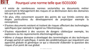 Pourquoi une norme telle que ISO31000
• Il existe de nombreuses normes sectorielles ou documents métier
concernant le Management des risques et sa déclinaison dans des domaines
tels que la sécurité.
• De plus, elles concernent souvent des points de vue limités comme des
étapes particulières du développement de projets(par exemple la
conception).
• D’autres documents existent et traitent de risques affectant des technologies
spécifiques (par exemple le logiciel ou l’électronique).
• D’autres répondent à des sources de dangers ciblées(par exemple, les
explosions ou les rayonnements électromagnétiques).
• Même si chaque domaine a développé des terminologies et des techniques
d’usage partiel et spécifique, il existe des problématiques qui requièrent une
approche globale et générique ce qui a nécessité d’aborder la question des
risques d’un point de vue global.
BIT- AXIANS-Juillet 2024 36
 