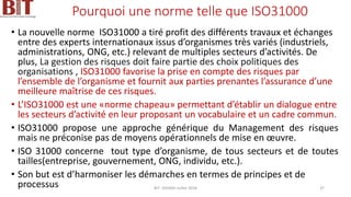Pourquoi une norme telle que ISO31000
• La nouvelle norme ISO31000 a tiré profit des différents travaux et échanges
entre des experts internationaux issus d’organismes très variés (industriels,
administrations, ONG, etc.) relevant de multiples secteurs d’activités. De
plus, La gestion des risques doit faire partie des choix politiques des
organisations , ISO31000 favorise la prise en compte des risques par
l’ensemble de l’organisme et fournit aux parties prenantes l’assurance d’une
meilleure maîtrise de ces risques.
• L’ISO31000 est une «norme chapeau» permettant d’établir un dialogue entre
les secteurs d’activité en leur proposant un vocabulaire et un cadre commun.
• ISO31000 propose une approche générique du Management des risques
mais ne préconise pas de moyens opérationnels de mise en œuvre.
• ISO 31000 concerne tout type d’organisme, de tous secteurs et de toutes
tailles(entreprise, gouvernement, ONG, individu, etc.).
• Son but est d’harmoniser les démarches en termes de principes et de
processus BIT- AXIANS-Juillet 2024 37
 
