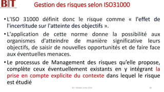 Gestion des risques selon ISO31000
•L'ISO 31000 définit donc le risque comme « l'effet de
l'incertitude sur l'atteinte des objectifs ».
•L'application de cette norme donne la possibilité aux
organismes d'atteindre de manière significative leurs
objectifs, de saisir de nouvelles opportunités et de faire face
aux éventuelles menaces.
•Le processus de Management des risques qu’elle propose,
complète ceux éventuellement existants en y intégrant la
prise en compte explicite du contexte dans lequel le risque
est étudié
BIT- AXIANS-Juillet 2024 38
 