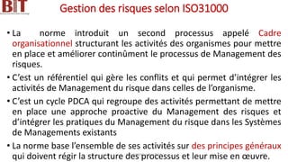 Gestion des risques selon ISO31000
• La norme introduit un second processus appelé Cadre
organisationnel structurant les activités des organismes pour mettre
en place et améliorer continûment le processus de Management des
risques.
• C’est un référentiel qui gère les conflits et qui permet d’intégrer les
activités de Management du risque dans celles de l’organisme.
• C’est un cycle PDCA qui regroupe des activités permettant de mettre
en place une approche proactive du Management des risques et
d’intégrer les pratiques du Management du risque dans les Systèmes
de Managements existants
• La norme base l’ensemble de ses activités sur des principes généraux
qui doivent régir la structure des processus et leur mise en œuvre.
BIT- AXIANS-Juillet 2024 39
 
