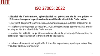 ISO 27005: 2022
• Sécurité de l'information, cybersécurité et protection de la vie privée —
Préconisations pour la gestion des risques liés à la sécurité de l'information
• Le présent document fournit des recommandations pour aider les organismes à:
— satisfaire aux exigences de l'ISO/IEC 27001 concernant les actions visant à traiter
les risques liés à la sécurité de l'information;
— réaliser des activités de gestion des risques liés à la sécurité de l'information, en
particulier l'appréciation et le traitement de ces risques.
Le présent document est applicable à tous les organismes, quels que soient leur
type, leur taille ou leur secteur
BIT- AXIANS-Juillet 2024 4
 