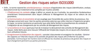 Gestion des risques selon ISO31000
• Enfin , la norme reprend les activités/processus classiques d’appréciation des risques (identification, analyse,
évaluation) et de leur traitement et les complète par 4 autres activités
• L’Établissement du contexte oblige à définir en amont de ces 4 activités, les paramètres fondamentaux
caractérisant l’environnement dans lequel s’effectue le Management du risque et les valeurs de ces
paramètres.
• La Communication et concertation et son couplage avec l’ensemble des autres tâches du processus. Ces
échanges concernent aussi bien les parties prenantes externes que celles internes à l’organisme qui gère
le risque. La norme mentionne en particulier que cette tâche facilite la compréhension du contexte et
l’intégration de ses changements par les activités de Management des risques.
• La Surveillance et revue ayant pour but de ré-évaluer le déroulement des activités de Management des
risques. Cette tâche peut ainsi mesurer l’efficacité de l’emploi des moyens mis en œuvre afin d’améliorer
leurs utilisations futures.
• Enregistrement et élaboration des rapports : consiste à documenter et enregistrer les résultats - Générer
des rapports sur l'état des risques et les activités de gestion des risques afin d'informer les parties
prenantes. Communiquer de manière claire et efficace les résultats du processus de gestion des risques et
tout changement pertinent aux parties prenantes.
BIT- AXIANS-Juillet 2024 41
 