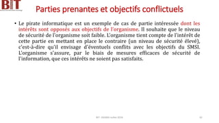 Parties prenantes et objectifs conflictuels
• Le pirate informatique est un exemple de cas de partie intéressée dont les
intérêts sont opposés aux objectifs de l'organisme. Il souhaite que le niveau
de sécurité de l'organisme soit faible. L'organisme tient compte de l'intérêt de
cette partie en mettant en place le contraire (un niveau de sécurité élevé),
c'est-à-dire qu'il envisage d'éventuels conflits avec les objectifs du SMSI.
L'organisme s'assure, par le biais de mesures efficaces de sécurité de
l'information, que ces intérêts ne soient pas satisfaits.
BIT- AXIANS-Juillet 2024 42
 