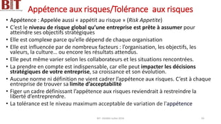 Appétence aux risques/Tolérance aux risques
• Appétence : Appelée aussi « appétit au risque » (Risk Appetite)
• C’est le niveau de risque global qu’une entreprise est prête à assumer pour
atteindre ses objectifs stratégiques
• Elle est complexe parce qu’elle dépend de chaque organisation
• Elle est influencée par de nombreux facteurs : l’organisation, les objectifs, les
valeurs, la culture… ou encore les résultats attendus.
• Elle peut même varier selon les collaborateurs et les situations rencontrées.
• La prendre en compte est indispensable, car elle peut impacter les décisions
stratégiques de votre entreprise, sa croissance et son évolution.
• Aucune norme ni définition ne vient cadrer l’appétence aux risques. C’est à chaque
entreprise de trouver sa limite d’acceptabilité
• Figer un cadre définissant l’appétence aux risques reviendrait à restreindre la
liberté d’entreprendre.
• La tolérance est le niveau maximum acceptable de variation de l'appétence
BIT- AXIANS-Juillet 2024 43
 