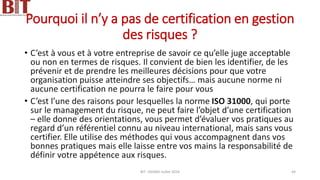 Pourquoi il n’y a pas de certification en gestion
des risques ?
• C’est à vous et à votre entreprise de savoir ce qu’elle juge acceptable
ou non en termes de risques. Il convient de bien les identifier, de les
prévenir et de prendre les meilleures décisions pour que votre
organisation puisse atteindre ses objectifs… mais aucune norme ni
aucune certification ne pourra le faire pour vous
• C’est l’une des raisons pour lesquelles la norme ISO 31000, qui porte
sur le management du risque, ne peut faire l’objet d’une certification
– elle donne des orientations, vous permet d’évaluer vos pratiques au
regard d’un référentiel connu au niveau international, mais sans vous
certifier. Elle utilise des méthodes qui vous accompagnent dans vos
bonnes pratiques mais elle laisse entre vos mains la responsabilité de
définir votre appétence aux risques.
BIT- AXIANS-Juillet 2024 44
 