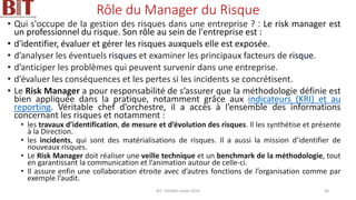 Rôle du Manager du Risque
• Qui s'occupe de la gestion des risques dans une entreprise ? : Le risk manager est
un professionnel du risque. Son rôle au sein de l'entreprise est :
• d'identifier, évaluer et gérer les risques auxquels elle est exposée.
• d’analyser les éventuels risques et examiner les principaux facteurs de risque.
• d’anticiper les problèmes qui peuvent survenir dans une entreprise.
• d’évaluer les conséquences et les pertes si les incidents se concrétisent.
• Le Risk Manager a pour responsabilité de s’assurer que la méthodologie définie est
bien appliquée dans la pratique, notamment grâce aux indicateurs (KRI) et au
reporting. Véritable chef d’orchestre, il a accès à l’ensemble des informations
concernant les risques et notamment :
• les travaux d’identification, de mesure et d’évolution des risques. Il les synthétise et présente
à la Direction.
• les incidents, qui sont des matérialisations de risques. Il a aussi la mission d’identifier de
nouveaux risques.
• Le Risk Manager doit réaliser une veille technique et un benchmark de la méthodologie, tout
en garantissant la communication et l’animation autour de celle-ci.
• Il assure enfin une collaboration étroite avec d’autres fonctions de l’organisation comme par
exemple l’audit.
BIT- AXIANS-Juillet 2024 48
 