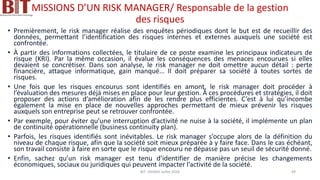 MISSIONS D’UN RISK MANAGER/ Responsable de la gestion
des risques
• Premièrement, le risk manager réalise des enquêtes périodiques dont le but est de recueillir des
données, permettant l’identification des risques internes et externes auxquels une société est
confrontée.
• À partir des informations collectées, le titulaire de ce poste examine les principaux indicateurs de
risque (KRI). Par la même occasion, il évalue les conséquences des menaces encourues si elles
devaient se concrétiser. Dans son analyse, le risk manager ne doit omettre aucun détail : perte
financière, attaque informatique, gain manqué… Il doit préparer sa société à toutes sortes de
risques.
• Une fois que les risques encourus sont identifiés en amont, le risk manager doit procéder à
l’évaluation des mesures déjà mises en place pour leur gestion. À ces procédures et stratégies, il doit
proposer des actions d’amélioration afin de les rendre plus efficientes. C’est à lui qu’incombe
également la mise en place de nouvelles approches permettant de mieux prévenir les risques
auxquels son entreprise peut se retrouver confrontée.
• Par exemple, pour éviter qu’une interruption d’activité ne nuise à la société, il implémente un plan
de continuité opérationnelle (business continuity plan).
• Parfois, les risques identifiés sont inévitables. Le risk manager s’occupe alors de la définition du
niveau de chaque risque, afin que la société soit mieux préparée à y faire face. Dans le cas échéant,
son travail consiste à faire en sorte que le risque encouru ne dépasse pas un seuil de sécurité donné.
• Enfin, sachez qu’un risk manager est tenu d’identifier de manière précise les changements
économiques, sociaux ou juridiques qui peuvent impacter l’activité de la société.
BIT- AXIANS-Juillet 2024 49
 