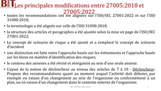 Les principales modifications entre 27005:2018 et
27005:2022
• toutes les recommandations ont été alignées sur l'ISO/IEC 27001:2022 et sur l'ISO
31000:2018;
• la terminologie a été alignée sur celle de l'ISO 31000:2018;
• la structure des articles et paragraphes a été ajustée selon la mise en page de l'ISO/IEC
27001:2022;
• Le concept de scénario de risque a été ajouté et a remplacé le concept de scénario
d’incident
• une distinction est faite entre l'approche basée sur les événements et l'approche basée
sur les biens en matière d'identification des risques;
• le contenu des annexes a été révisé et réorganisé au sein d'une seule annexe.
• L’ajout de la notion de déclencheur au niveau des articles de 7 à 10 - Déclencheur:
Propose des recommandations quant au moment auquel l'activité doit débuter, par
exemple en raison d'un changement au sein de l'organisme ou conformément à un
plan, ou en raison d'un changement dans le contexte externe de l'organisme.
BIT- AXIANS-Juillet 2024 5
 