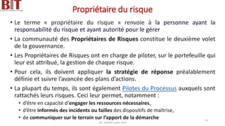 Propriétaire du risque
• Le terme « propriétaire du risque » renvoie à la personne ayant la
responsabilité du risque et ayant autorité pour le gérer
• La communauté des Propriétaires de Risques constitue le deuxième volet
de la gouvernance.
• Les Propriétaires de Risques ont en charge de piloter, sur le portefeuille qui
leur est attribué, la gestion de chaque risque.
• Pour cela, ils doivent appliquer la stratégie de réponse préalablement
définie et suivre l’avancée des plans d’actions.
• La plupart du temps, ils sont également Pilotes du Processus auxquels sont
rattachés leurs risques. Ceci leur permet, notamment :
• d’être en capacité d’engager les ressources nécessaires,
• d’être informés des incidents ou failles des dispositifs de maîtrise,
• de communiquer sur le terrain sur l’apport de la démarche
BIT- AXIANS-Juillet 2024
50
 