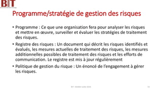 Programme/stratégie de gestion des risques
• Programme : Ce que une organisation fera pour analyser les risques
et mettre en œuvre, surveiller et évaluer les stratégies de traitement
des risques.
• Registre des risques : Un document qui décrit les risques identifiés et
évalués, les mesures actuelles de traitement des risques, les mesures
additionnelles possibles de traitement des risques et les efforts de
communication. Le registre est mis à jour régulièrement
• Politique de gestion du risque : Un énoncé de l’engagement à gérer
les risques.
BIT- AXIANS-Juillet 2024 53
 
