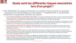 Quels sont les différents risques rencontrés
lors d’un projet ?
• Afin d’identifier les risques inhérents à un projet, il faut se poser la question
« Quels sont les points faibles de mon projet » ? Globalement, il est possible
d’identifier cinq grandes familles de risques :
• Les risques propres à la gestion du projet: une mauvaise organisation (les rôles ne sont pas clairement identifiés,
plusieurs personnes sont affectées à la même tâche, implication insuffisante de l’équipe et/ou du client) ou encore d’un mauvais
choix de personne (un chef de projet inexpérimenté pour un projet important ou à risque par exemple).
• Les risques juridiques: concernent tous les intervenants auxquels vous êtes liés contractuellement. Typiquement, il peut
s’agir d’un fournisseur qui n’est pas capable de tenir ses engagements en termes de livraison de matériel ou de logiciels ou d’un
cotraitant ou sous-traitant qui ne peut finalement pas fournir les ressources humaines convenues.
• Les risques concernant le respect du planning: sont souvent liés à une mauvaise estimation de la durée
d’exécution des tâches en amont. Les dérapages sur le déroulement du planning peuvent d’ailleurs être liés à d’autres risques
(techniques, humains…).
• Les risques humains: tout ce qui touche la gestion des ressources humaines du projet. Ils prennent notamment en
compte les maladies, voire les décès, de certains intervenants clés du projet, la réaffectation de ressources à d’autres projets (et
donc la diminution de la capacité de réalisation de l’équipe courante) ou encore le manque de compétences de l’équipe
nécessitant éventuellement des formations.
• Les risques techniques: sont liés aux langages de programmation, technologies et logiciels choisis pour le
projet, mais qui ne sont pas encore maîtrisés par l’ensemble de l’équipe. Les risques concernent aussi bien la
lenteur de réalisation des tâches que les erreurs en termes d’architecture pouvant être commises à cause d’une
connaissance insuffisante du domaine concerné.
BIT- AXIANS-Juillet 2024 54
 