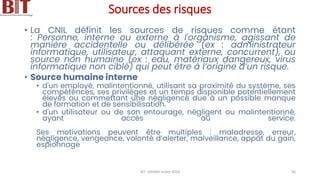 Sources des risques
• La CNIL définit les sources de risques comme étant
: Personne, interne ou externe à l'organisme, agissant de
manière accidentelle ou délibérée (ex : administrateur
informatique, utilisateur, attaquant externe, concurrent), ou
source non humaine (ex : eau, matériaux dangereux, virus
informatique non ciblé) qui peut être à l’origine d’un risque.
• Source humaine interne
• d'un employé, malintentionné, utilisant sa proximité du système, ses
compétences, ses privilèges et un temps disponible potentiellement
élevés ou commettant une négligence due à un possible manque
de formation et de sensibilisation.
• d'un utilisateur ou de son entourage, négligent ou malintentionné,
ayant accès au service.
Ses motivations peuvent être multiples : maladresse, erreur,
négligence, vengeance, volonté d’alerter, malveillance, appât du gain,
espionnage
BIT- AXIANS-Juillet 2024 56
 