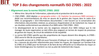TOP 3 des changements normatifs ISO 27005 : 2022
• Alignement avec la norme ISO/IEC 27001 :2022
• Même titre: Sécurité de l'information, cybersécurité et protection de la vie privée
• L’ISO 27005 : 2022 déploie un paragraphe entier « 10. Exploiter les processus SMSI connexes »
dédié aux recommandations de mise en œuvre de la gestion des risques dans le cadre d’un
SMSI. Le paragraphe « 10.4 Informations documentées » met l’accent sur la conservation des
informations documentées relatives au processus d’appréciation et de traitement du risque et
ses résultats conformément aux attentes d’un SMSI selon l’ISO 27001 : 2022.
• Ce développement de la norme vers les exigences relevant d’un SMSI indique que le risk
manager de toute organisation se doit d’être plus exigeant en termes de respect du processus
de gestion de risques, de circuit de validation et de traçabilité.
• La norme ISO 27001 spécifie que des propriétaires de risques doivent être désignés, la 27005 :
2022 ancre le rôle de ces propriétaires.
• La nouvelle version de la 27005 est aussi l’occasion d’indiquer au risk manager d’être vigilant sur
les « mesures de sécurité» sélectionnées pour traiter les risques, de s’appuyer sur l’annexe A de
la 27001 et la 27002 pour les formuler et de faire de leur efficacité sur la réduction du risque un
levier d’arbitrage pour les maintenir ou non au plan de traitement des risques.
BIT- AXIANS-Juillet 2024 6
 