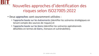 Nouvelles approches d’identification des
risques selon ISO27005:2022
• Deux approches sont couramment utilisées :
• l'approche basée sur les événements (identifier les scénarios stratégiques en
tenant compte des sources de risques) et
• l'approche basée sur les biens (identifier les scénarios opérationnels
détaillées en termes de biens, menaces et vulnérabilités).
BIT- AXIANS-Juillet 2024 61
 