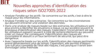 Nouvelles approches d’identification des
risques selon ISO27005:2022
• Analyse Fondée sur les actifs : Se concentre sur les actifs, c’est-à-dire le
risque pour les informations.
• Analyse Fondée sur des scénarios : Se concentre sur les circonstances
qui peuvent entraîner une violation des données.
• Dans une analyse de risques basée sur des scénarios, les utilisateurs sont
plus enclins à identifier les situations à risque, ce qui accélère souvent le
processus d’identification des risques. Cependant, l’inconvénient est que
les utilisateurs passent souvent à côté de certains éléments qui peuvent
créer un risque. Par conséquent, l’identification des risques est
incomplète et aboutit à un faux sentiment de sécurité, qui peut être
dangereux.
• Avec l’approche basée sur les actifs, l’identification des risques pertinents
prend généralement plus de temps. Cependant, elle permet d’obtenir
une vue plus complète de l’état des risques, c’est pourquoi il serait bien
d’envisager cette méthode
BIT- AXIANS-Juillet 2024 62
 