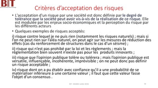 Critères d’acceptation des risques
• L'acceptation d'un risque par une société est donc définie par le degré de
tolérance que la société peut avoir vis-à-vis de la réalisation de ce risque. Elle
est modulée par les enjeux socio-économiques et la perception du risque par
les différents acteurs
• Quelques exemples de risques acceptés:
i) risque contre lequel je ne puis rien (notamment les risques naturels) ; mais si
l’on ne peut rien sur l’aléa naturel, on peut agir sur les mesures de réduction des
effets (cas du renforcement de structures dans le cas d’un séisme) ;
ii) risque qui n’est pas prohibé par la loi et les règlements ; mais la
réglementation bien souvent n’existe pas pour les produits innovants ;
iii) risque que l’opinion publique tolère ou tolérera ; mais l’opinion publique est
versatile, influençable, incohérente, imprévisible ; on ne peut donc pas définir
un risque acceptable ;
iv) risque dont on a pu établir avec confiance qu’il a une probabilité de se
matérialiser inférieure à une certaine valeur ; il faut que cette valeur fasse
l’objet d’un consensus .
BIT- AXIANS-Juillet 2024 79
 