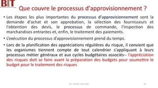Que couvre le processus d'approvisionnement ?
• Les étapes les plus importantes du processus d'approvisionnement sont la
demande d'achat et son approbation, la sélection des fournisseurs et
l'obtention des devis, le processus de commande, l'inspection des
marchandises entrantes et, enfin, le traitement des paiements.
• L’exécution du processus d’approvisionnement prend du temps.
• Lors de la planification des appréciations régulières du risque, il convient que
les organismes tiennent compte de tout calendrier s'appliquant à leurs
processus métier généraux et aux cycles budgétaires associés-- l’appréciation
des risques doit se faire avant la préparation des budgets pour soumettre le
budget pour le traitement des risques
BIT- AXIANS-Juillet 2024 89
 