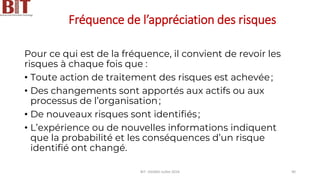 Fréquence de l’appréciation des risques
Pour ce qui est de la fréquence, il convient de revoir les
risques à chaque fois que :
• Toute action de traitement des risques est achevée;
• Des changements sont apportés aux actifs ou aux
processus de l’organisation;
• De nouveaux risques sont identifiés;
• L’expérience ou de nouvelles informations indiquent
que la probabilité et les conséquences d’un risque
identifié ont changé.
BIT- AXIANS-Juillet 2024 90
 