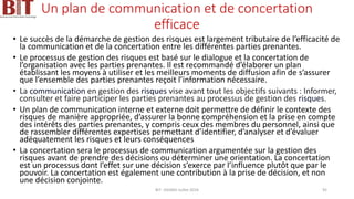Un plan de communication et de concertation
efficace
• Le succès de la démarche de gestion des risques est largement tributaire de l’efficacité de
la communication et de la concertation entre les différentes parties prenantes.
• Le processus de gestion des risques est basé sur le dialogue et la concertation de
l’organisation avec les parties prenantes. Il est recommandé d’élaborer un plan
établissant les moyens à utiliser et les meilleurs moments de diffusion afin de s’assurer
que l’ensemble des parties prenantes reçoit l’information nécessaire.
• La communication en gestion des risques vise avant tout les objectifs suivants : Informer,
consulter et faire participer les parties prenantes au processus de gestion des risques.
• Un plan de communication interne et externe doit permettre de définir le contexte des
risques de manière appropriée, d’assurer la bonne compréhension et la prise en compte
des intérêts des parties prenantes, y compris ceux des membres du personnel, ainsi que
de rassembler différentes expertises permettant d’identifier, d’analyser et d’évaluer
adéquatement les risques et leurs conséquences
• La concertation sera le processus de communication argumentée sur la gestion des
risques avant de prendre des décisions ou déterminer une orientation. La concertation
est un processus dont l’effet sur une décision s’exerce par l’influence plutôt que par le
pouvoir. La concertation est également une contribution à la prise de décision, et non
une décision conjointe.
BIT- AXIANS-Juillet 2024 92
 