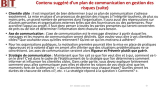 Contenu suggéré d’un plan de communication en gestion des
risques (suite)
• Clientèle cible : Il est important de bien déterminer à qui ce plan de communication s’adresse
exactement. La mise en place d’un processus de gestion des risques à l’intégrité touchera, de plus ou
moins près, un grand nombre de personnes dans l’organisation. Il aura aussi des répercussions sur
d’autres personnes et organisations externes telles que des fournisseurs ou des partenaires. Pour
accroître l’appui au projet, il faut donc penser à toutes les parties prenantes qui seront concernées
de près ou de loin et déterminer l’information dont chacune aura besoin.
• Axe de communication : L’axe de communication est le message directeur à partir duquel les
messages et les moyens de communication seront déclinés. Que voulez-vous dire à vos clientèles
cibles? Que souhaitez-vous qu’elles retiennent? Qu’est-ce qui les motivera à adhérer?
• Pour les organisations publiques, la motivation première pourrait être la mise en place de pratiques
rigoureuses et la volonté d’agir en amont afin d’éviter que des situations problématiques ne se
concrétisent. Les axes de communication seraient alors Rigueur et Prévenir plutôt que guérir.
• Stratégie de communication : Maintenant que l’on sait ce que l’on veut dire et à qui, comment va-t-
on le dire? C’est dans le cadre de l’établissement de la stratégie que l’on déterminera comment
informer et influencer les clientèles cibles. Dans cette partie, vous devez expliquer brièvement
comment vous allez communiquer avec elles et décrire les raisons de vos choix ainsi que les
moments forts de la démarche : « Quand enclencherez-vous chaque étape? Quelles seront les
durées de chacune de celles-ci?, etc. » La stratégie répond à la question « Comment? ».
BIT- AXIANS-Juillet 2024 97
 