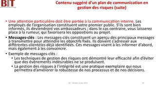 Contenu suggéré d’un plan de communication en
gestion des risques (suite)
• Une attention particulière doit être portée à la communication interne. Les
employés de l’organisation constituent votre premier public. S’ils sont bien
informés, ils deviendront vos ambassadeurs ; dans le cas contraire, vous laisserez
place à la rumeur, qui favorisera les oppositions au projet.
• Messages-clés : Les messages-clés constituent un aperçu des principaux messages
à transmettre pour atteindre les objectifs fixés. Ils doivent s’adresser aux
différentes clientèles déjà identifiées. Ces messages visent à les informer d’abord,
mais également à les convaincre.
• Exemple de messages-clés :
• Les techniques de gestion des risques ont démontré leur efficacité afin d’éviter
que des événements indésirables ne se produisent.
• La gestion des risques à l’intégrité est une pratique exemplaire qui nous
permettra d’améliorer la robustesse de nos processus et de nos décisions.
BIT- AXIANS-Juillet 2024 98
 