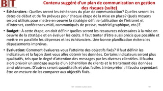 Contenu suggéré d’un plan de communication en gestion
des risques (suite)
• Échéanciers : Quelles seront les échéances du plan de communication? Quelles seront les
dates de début et de fin prévues pour chaque étape de la mise en place? Quels moyens
seront utilisés pour mettre en oeuvre la stratégie définie (utilisation de l’intranet et
d’Internet, conférences-midi, communiqués de presse, matériel graphique, etc.)?
• Budget : À cette étape, on doit définir quelles seront les ressources nécessaires à la mise en
oeuvre de la stratégie et en évaluer les coûts. Il faut tenter d’être aussi précis que possible et
mettre en parallèle les dépenses et les échéanciers. Une bonne planification évitera les
dépassements imprévus.
• Evaluation: Comment évaluerez-vous l’atteinte des objectifs fixés? Il faut définir les
indicateurs et la façon dont vous allez obtenir les données. Certains indicateurs seront plus
qualitatifs, tels que le degré d’attention des messages par les diverses clientèles. Il faudra
alors prévoir un sondage auprès d’un échantillon de clients et le traitement des données
ainsi obtenues. D’autres seront quantitatifs et plus faciles à interpréter ; il faudra cependant
être en mesure de les comparer aux objectifs fixés.
BIT- AXIANS-Juillet 2024 99
 