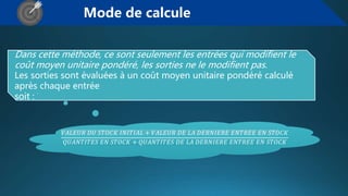 Mode de calcule
Dans cette méthode, ce sont seulement les entrées qui modifient le
coût moyen unitaire pondéré, les sorties ne le modifient pas.
Les sorties sont évaluées à un coût moyen unitaire pondéré calculé
après chaque entrée
soit :
𝑉𝐴𝐿𝐸𝑈𝑅 𝐷𝑈 𝑆𝑇𝑂𝐶𝐾 𝐼𝑁𝐼𝑇𝐼𝐴𝐿 + 𝑉𝐴𝐿𝐸𝑈𝑅 𝐷𝐸 𝐿𝐴 𝐷𝐸𝑅𝑁𝐼𝐸𝑅𝐸 𝐸𝑁𝑇𝑅𝐸𝐸 𝐸𝑁 𝑆𝑇𝑂𝐶𝐾
𝑄𝑈𝐴𝑁𝑇𝐼𝑇𝐸𝑆 𝐸𝑁 𝑆𝑇𝑂𝐶𝐾 + 𝑄𝑈𝐴𝑁𝑇𝐼𝑇𝐸𝑆 𝐷𝐸 𝐿𝐴 𝐷𝐸𝑅𝑁𝐼𝐸𝑅𝐸 𝐸𝑁𝑇𝑅𝐸𝐸 𝐸𝑁 𝑆𝑇𝑂𝐶𝐾
 