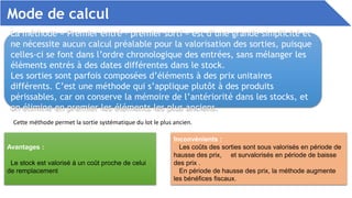 Mode de calcul
La méthode « Premier entré – premier sorti » est d’une grande simplicité et
ne nécessite aucun calcul préalable pour la valorisation des sorties, puisque
celles-ci se font dans l’ordre chronologique des entrées, sans mélanger les
éléments entrés à des dates différentes dans le stock.
Les sorties sont parfois composées d’éléments à des prix unitaires
différents. C’est une méthode qui s’applique plutôt à des produits
périssables, car on conserve la mémoire de l’antériorité dans les stocks, et
on élimine en premier les éléments les plus anciens.
Cette méthode permet la sortie systématique du lot le plus ancien.
Avantages :
Le stock est valorisé à un coût proche de celui
de remplacement
Inconvénients :
Les coûts des sorties sont sous valorisés en période de
hausse des prix, et survalorisés en période de baisse
des prix .
En période de hausse des prix, la méthode augmente
les bénéfices fiscaux.
 