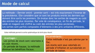 Mode de calcul
La méthode « Dernier entré – premier sorti » est très exactement l’inverse de
la précédente. Elle considère que ce sont les produits entrés les derniers qui
doivent être sortis les premiers. On évalue donc les sorties de magasin au coût
des entrées les plus récentes. Par voie de conséquence, en fin de période, le
solde en magasin est chiffré au coût des entrées les plus anciennes.
Les sorties sont parfois composées d’éléments à des prix unitaires différents.
Cette méthode permet la sortie systématique du lot le plus récent
Avantages :
Les sorties de stock sont valorisées à
un coût récent.
En période de hausse, la méthode
diminue les bénéfices fiscaux.
Inconvénients :
Cette méthode n’est pas admise par le
fisc.
Les stocks sont sous valorisés en
période d’inflation et survalorisés en
période de baisse.
 