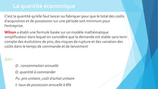 C’est la quantité qu’elle faut lancer ou fabriquer pour que le total des coûts
d’acquisition et de possession sur une période soit minimum pour
l’entreprise.
Wilson a établi une formule basée sur un modèle mathématique
simplificateur dans lequel on considère que la demande est stable sans tenir
compte des évolutions de prix, des risques de rupture et des variation des
coûts dans le temps de commande et de lancement
Soit :
D: consommation annuelle
Q: quantité à commander
Pu: prix unitaire ,coût d’achat unitaire
t: taux de possession annuelle à 8%
La quantité économique
 