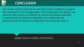 CONCLUSION
34
Les stocks restent souvent un mal nécessaire malgré les progrès
des transports et de la logistique. On ne peut pas s'en passer, on
cherche donc juste à en limiter le coût le maximum possible.
L'essentiel de la mission à laquelle sont confrontés les
gestionnaires de stock est d'optimiser les coûts de celui-ci.
MERCI POUR VOTRE ATTENTION
 
