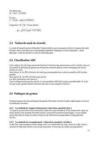 On déduit que :
Q’ = Q (1 – CO/PR).
Il vient :
C = LN/Q + paQ (1-CO/PR)/2.
L'équation ∂ C/ ∂ Q = 0 nous donne :
))/1(/(2 PRCOpaLNQ −=
2.3 Notion de stock de sécurité
Le stock de sécurité permet d'absorber l'imprévisible et, par conséquent, d'éviter la rupture de stock.
On peut, donc, considérer que le paragraphe précédent s'applique au stock disponible ( stock
physique - stock de sécurité ) et non au stock physique.
2.4 Classification ABC
Cette analyse très classique permet de focaliser l’attention des gestionnaires sur les articles vitaux et
de moduler la politique de gestion en fonction du caractère plus ou moins stratégique des divers
articles en stock.
Sont classés A, les 20% d’articles du stock qui correspondent aux valeurs annuelles (aN) les plus
grandes.
Sont classés B , les 40% d’articles qui suivent.
Les 40% subsistants sont classés C.
Il arrive fréquemment que les articles A correspondent à 80% de la valeur annuelle totale. Il va de
soi que la plus grande attention doit être dévolue à cette catégorie d’articles.
2.5 Politiques de gestion
On peut imaginer diverses politiques de gestion. De la plus triviale à la plus sophistiquée, on trouve
les méthodes suivantes.
2.5.1 La méthode de réapprovisionnement ( dates fixes, quantités fixes )
Ce type de contrat prévoit de commander à date fixe ( par exemple le 20 de chaque mois pour un
article donné ) une quantité fixe dudit article ( voisine de la quantité économique ). Il est évident
qu'on étale dans le temps les ordres d'achat ou de fabrication correspondant à l'ensemble des
articles.
2.5.2 La méthode de recomplètement ( dates fixes, quantités variables )
A date fixe ( par exemple le 20 de chaque mois ), le responsable du stock lance un ordre visant à
ramener le stock d'un article à son niveau maximum. A nouveau, les ordres correspondant à
11
 