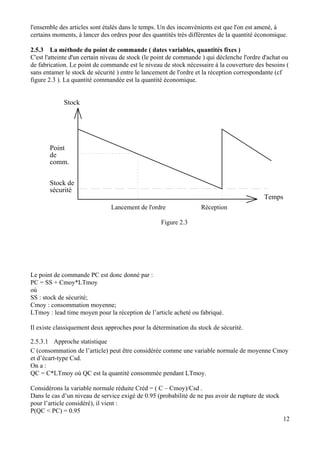 l'ensemble des articles sont étalés dans le temps. Un des inconvénients est que l'on est amené, à
certains moments, à lancer des ordres pour des quantités très différentes de la quantité économique.
2.5.3 La méthode du point de commande ( dates variables, quantités fixes )
C'est l'atteinte d'un certain niveau de stock (le point de commande ) qui déclenche l'ordre d'achat ou
de fabrication. Le point de commande est le niveau de stock nécessaire à la couverture des besoins (
sans entamer le stock de sécurité ) entre le lancement de l'ordre et la réception correspondante (cf
figure 2.3 ). La quantité commandée est la quantité économique.
Stock
Temps
Point
de
comm.
Stock de
sécurité
Lancement de l'ordre Réception
Figure 2.3
Le point de commande PC est donc donné par :
PC = SS + Cmoy*LTmoy
où
SS : stock de sécurité;
Cmoy : consommation moyenne;
LTmoy : lead time moyen pour la réception de l’article acheté ou fabriqué.
Il existe classiquement deux approches pour la détermination du stock de sécurité.
2.5.3.1 Approche statistique
C (consommation de l’article) peut être considérée comme une variable normale de moyenne Cmoy
et d’écart-type Csd.
On a :
QC = C*LTmoy où QC est la quantité consommée pendant LTmoy.
Considérons la variable normale réduite Créd = ( C – Cmoy)/Csd .
Dans le cas d’un niveau de service exigé de 0.95 (probabilité de ne pas avoir de rupture de stock
pour l’article considéré), il vient :
12
P(QC < PC) = 0.95
 