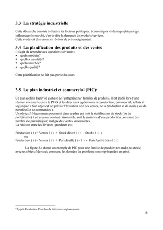 18
3.3 La stratégie industrielle
Cette démarche consiste à étudier les facteurs politiques, économiques et démographiques qui
influencent le marché, c'est-à-dire la demande de produits/services.
Cette étude est clairement en dehors de cet enseignement.
3.4 La planification des produits et des ventes
Il s'agit de répondre aux questions suivantes :
quels produits?
quelles quantités?
quels marchés?
quelle qualité?
Cette planification ne fait pas partie du cours.
3.5 Le plan industriel et commercial (PIC)6
Ce plan définit l'activité globale de l'entreprise par familles de produits. Il est établi lors d'une
réunion mensuelle entre le PDG et les directeurs opérationnels (production, commercial, achats et
logistique ). Son objet est de prévoir l'évolution liée des ventes, de la production et du stock ( ou du
portefeuille de commandes ).
Un objectif fréquemment poursuivi dans ce plan est soit la stabilisation du stock (ou du
portefeuille) à un niveau constant raisonnable, soit le maintien d’une production constante (en
nombre de produits/jour) malgré des ventes saisonnières.
La relation entre les diverses grandeurs est :
Production ( t ) = Ventes ( t ) + Stock désiré ( t ) - Stock ( t -1 )
ou
Production ( t ) = Ventes ( t ) + Portefeuille ( t - 1 ) - Portefeuille désiré ( t )
La figure 3.4 donne un exemple de PIC pour une famille de produits (en make-to-stock)
avec un objectif de stock constant; les données du problème sont représentées en grisé.
6Appelé Production Plan dans la littérature anglo-saxonne.
 