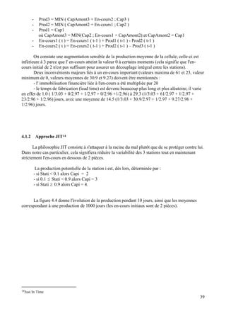 - Prod3 = MIN ( CapAmont3 + En-cours2 ; Cap3 )
- Prod2 = MIN ( CapAmont2 + En-cours1 ; Cap2 )
- Prod1 = Cap1
où CapAmont3 = MIN(Cap2 ; En-cours1 + CapAmont2) et CapAmont2 = Cap1
- En-cours1 ( t ) = En-cours1 ( t-1 ) + Prod1 ( t-1 ) - Prod2 ( t-1 )
- En-cours2 ( t ) = En-cours2 ( t-1 ) + Prod2 ( t-1 ) – Prod3 ( t-1 )
On constate une augmentation sensible de la production moyenne de la cellule; celle-ci est
inférieure à 3 parce que l' en-cours atteint la valeur 0 à certains moments (cela signifie que l'en-
cours initial de 2 n'est pas suffisant pour assurer un découplage intégral entre les stations).
Deux inconvénients majeurs liés à un en-cours important (valeurs maxima de 61 et 23, valeur
minimum de 0, valeurs moyennes de 30.9 et 9.27) doivent être mentionnés :
- l' immobilisation financière liée à l'en-cours a été multipliée par 20
- le temps de fabrication (lead time) est devenu beaucoup plus long et plus aléatoire; il varie
en effet de 1.0 ( 1/3.03 + 0/2.97 + 1/2.97 + 0/2.96 +1/2.96) à 29.3 (1/3.03 + 61/2.97 + 1/2.97 +
23/2.96 + 1/2.96) jours, avec une moyenne de 14.5 (1/3.03 + 30.9/2.97 + 1/2.97 + 9.27/2.96 +
1/2.96) jours.
4.1.2 Approche JIT14
La philosophie JIT consiste à s'attaquer à la racine du mal plutôt que de se protéger contre lui.
Dans notre cas particulier, cela signifiera réduire la variabilité des 3 stations tout en maintenant
strictement l'en-cours en dessous de 2 pièces.
La production potentielle de la station i est, dès lors, déterminée par :
- si Stati < 0.1 alors Capi = 2
- si 0.1 ≤ Stati < 0.9 alors Capi = 3
- si Stati ≥ 0.9 alors Capi = 4.
La figure 4.4 donne l'évolution de la production pendant 10 jours, ainsi que les moyennes
correspondant à une production de 1000 jours (les en-cours initiaux sont de 2 pièces).
39
14Just In Time
 