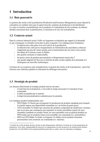 4
1 Introduction
1.1 Buts poursuivis
La gestion des stocks et de la production (Production and Inventory Management) a pour objectif la
conception, la conduite ainsi que la supervision des systèmes de production et de distribution.
Le cours se focalise essentiellement sur la conduite et l’exploitation de tels systèmes; les thèmes
abordés concernent donc la planification, l’exécution et le suivi de la production .
1.2 Contexte actuel
Dans le contexte industriel actuel, l'offre est largement excédentaire par rapport à la demande
et, par conséquent, la clientèle est de plus en plus exigeante. Ceci implique pour l'entreprise:
- la maîtrise des coûts grâce à un suivi précis de la production;
- la réduction des coûts par la réorganisation ou l'élimination des procédures coûteuses
n'apportant que peu de valeur ajoutée, par la minimisation des en-cours et des stocks;
- des délais de livraisons courts et fiables;
- une qualité constante et irréprochable;
- de petites séries de produits personnalisés et fréquemment renouvelés;1
- une grande adaptativité face aux évolutions de plus en plus rapides de la demande et à
l'émergence de nouvelles technologies.
Certaines de ces exigences sont contradictoires; la gestion des stocks et de la production a pour but
d'assurer une cohérence globale en effectuant les arbitrages nécessaires.
1.3 Stratégie de produit
Les facteurs déterminant la stratégie produit sont les suivants :
- le lead time de la production, c’est-à-dire le temps nécessaire à l’exécution d’une
commande;
- le délai acceptable par le marché;
- le degré de personnalisation souhaitée pour les produits.
Les stratégies produit fondamentales sont :
- MTS (Make To Stock) qui correspond à la production de produits standards pour lesquels
le marché impose une disponibilité immédiate (ex: les boites de petits pois);
- ATO (Assemble To Order) qui concerne des produits comportant de nombreuses variantes
(qu’on ne peut, par conséquent, pas maintenir en stock) assemblées à partir de sous-
ensembles standards en nombre limité; les sous-ensembles sont en général produits en
MTS tandis que les produits finaux sont assemblés sur commande (ex: automobiles);
- MTO ou ETO (Make To Order ou Engineer To Order) où les produits fortement
personnalisés sont construits sur commande (ex: maisons).
1La durée de vie des produits devient, de plus en plus fréquemment, inférieure à la durée de vie des équipements de
production. Il est, donc, indispensable de concevoir ces équipements en sorte de pouvoir les réutiliser pour d'autres
productions; leur flexibilité et leur programmabilité prend, dans ce cadre, toute son importance stratégique.
 
