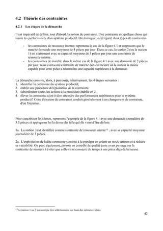 42
4.2 Théorie des contraintes
4.2.1 Les étapes de la démarche
Il est impératif de définir, tout d'abord, la notion de contrainte. Une contrainte est quelque chose qui
limite les performances d'un système productif. On distingue, à cet égard, deux types de contraintes
:
- les contraintes de ressource interne; reprenons le cas de la figure 4.1 et supposons que le
marché demande une moyenne de 4 pièces par jour. Dans ce cas, la station 2 (ou la station
1) est clairement avec sa capacité moyenne de 3 pièces par jour une contrainte de
ressource interne.
- les contraintes de marché; dans le même cas de la figure 4.1 avec une demande de 2 pièces
par jour, nous avons une contrainte de marché dans la mesure où la station la moins
capable pour cette pièce a néanmoins une capacité supérieure à la demande.
La démarche consiste, alors, à parcourir, itérativement, les 4 étapes suivantes :
1. identifier la contrainte du système productif,
2. établir une procédure d'exploitation de la contrainte,
3. subordonner toutes les actions à la procédure établie en 2,
4. élever la contrainte, c'est-à-dire atteindre des performances supérieures pour le système
productif. Cette élévation de contrainte conduit généralement à un changement de contrainte,
d'où l'itération.
Pour concrétiser les choses, reprenons l'exemple de la figure 4.1 avec une demande journalière de
3.5 pièces et appliquons lui la démarche telle qu'elle vient d'être définie.
1a. La station 3 est identifiée comme contrainte de ressource interne15 , avec sa capacité moyenne
journalière de 3 pièces.
2a. L'exploitation de ladite contrainte consiste à la protéger en créant un stock tampon et à réduire
sa variabilité. On peut, également, prévoir un contrôle de qualité juste avant passage sur la
contrainte de manière à éviter que celle-ci ne consacre du temps à une pièce déjà défectueuse.
15La station 1 ou 2 auraient pu être séléctionnées sur base des mêmes critères.
 