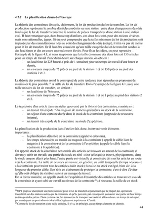 44
4.2.2 La planification drum-buffer-rope
La théorie des contraintes dissocie, clairement, le lot de production du lot de transfert. Le lot de
production représente le nombre d'articles produits sur une station entre deux changements de série
tandis que le lot de transfert concerne le nombre de pièces transportées d'une station à une station
aval. Il faut remarquer que, dans beaucoup d'ateliers, ces deux lots sont, pour des raisons diverses
mais non rationnelles, égaux. Si on peut comprendre que la taille minimum du lot de production soit
imposée par des considérations liées au coût du changement de série (setup), il n'en va pas de même
pour le lot de transfert. Or il faut être conscient qu'une taille exagérée du lot de transfert conduit à
des lead times et des en-cours anormalement élevés. Pour fixer les idées, on peut reprendre
l'exemple de la figure 4.1; si nous supposons que la taille commune des deux lots est 150 articles
pour un temps de travail d'une demi-heure sur chaque station, on obtient :
- un lead time de 225 heures ( près de 1 semaine) pour un temps de travail d'une heure et
demie,
- un en-cours moyen de 75 pièces au pied de la station 1 et de 150 pièces au pied des
stations 2 et 3.
La théorie des contraintes prend le contrepied de cette tendance trop répandue en proposant de
minimiser le plus possible18 la taille du lot de transfert. Dans l'exemple de la figure 4.1, avec une
taille unitaire du lot de transfert, on obtient :
- un lead time de 76heures,
- un en-cours moyen de 75 pièces au pied de la station 1 et de 1 pièce au pied des stations 2
et 3.
La trajectoire d'un article dans un atelier gouverné par la théorie des contraintes, consiste en :
- un transit très rapide19 du magasin de matières premières au stock de la contrainte,
- un séjour d'une certaine durée dans le stock de la contrainte (supposée de ressource
interne),
- un transit très rapide de la contrainte au stock d'expédition.
La planification de la production dans l'atelier fait, donc, intervenir trois éléments
importants :
- la planification détaillée de la contrainte (appelé le cabestan),
- les temps nécessaires au transit du magasin à la contrainte ( appelé le câble liant le
magasin à la contrainte) et de la contrainte à l'expédition (appelé le câble liant la
contrainte à l'expédition).
On appelle stock de la contrainte l'ensemble des articles se trouvant en amont de la contrainte et
devant y subir un travail; une partie du stock est réel : c'est celle qui se trouve, physiquement, dans
le stock tampon décrit plus haut; l'autre partie est virtuelle et constituée de tous les articles en route
vers la contrainte. La taille de ce stock se mesure, en général, en unité temporelle (temps nécessaire
a la contrainte pour traiter tous les articles dudit stock); la taille du stock est égal, bien sûr, à la
longueur du premier câble. Son rôle est clairement de protéger la contrainte, c'est-à-dire d'éviter
qu'elle soit obligée de s'arrêter suite à un manque de travail.
De la même manière, on appelle stock de l'expédition l'ensemble des articles se trouvant en aval de
la contrainte et ayant subi un travail au niveau de la contrainte20; à nouveau, la taille de ce stock
18OPT propose clairement une taille unitaire pour le lot de transfert argumentant que la plupart des opérateurs
travaillent sur des stations autres que la contrainte et qu'ils peuvent, par conséquent, consacrer une partie de leur temps
au transport des pièces. Dans certains cas, les ressources de transport nécessitent, elles-mêmes, un temps de set-up et,
par conséquent on peut admettre des tailles légèrement supérieures à l'unité.
19Comme le lot de transport a une taille unitaire, il n'y a, en principe, aucun temps d'attente en chemin.
 