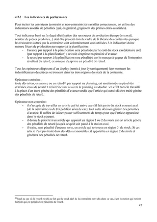 47
4.2.3 Les indicateurs de performance
Pour inciter les opérateurs (contraint et non-contraints) à travailler correctement, on utilise des
indicateurs assortis de pénalités (qui, en général, grignotent des primes extra-salariales).
Tout indicateur basé sur le degré d'utilisation des ressources de production (temps de travail,
nombre de pièces produites,..) doit être proscrit dans le cadre de la théorie des contraintes puisque
les ressources autres que la contrainte sont volontairement sous-utilisées. Un indicateur idoine
mesure l'écart de production par rapport à la planification :
- l'avance par rapport à la planification sera pénalisée par le coût du stock excédentaire créé
(par rapport à la planification) ; ce coût s'exprime en pénalité d’avance.
- le retard par rapport à la planification sera pénalisée par le manque à gagner de l'entreprise
résultant du retard; ce manque s'exprime en pénalité de retard.
Tous les opérateurs disposent d’un display (remis à jour dynamiquement) leur montrant les
indentificateurs des pièces se trouvant dans les trois régions du stock de la contrainte.
Opérateur contraint :
toute déviation, en avance ou en retard21 par rapport au planning, est sanctionnée en pénalités
d’avance et/ou de retard. En fait l'incitant à suivre le planning est double : en effet l'article travaillé
à la place d'un autre génère des pénalités d’avance tandis que l'article qui aurait dû être traité génère
des pénalités de retard.
Opérateur non-contraint :
- il n'accepte de travailler un article qui lui arrive que s'il fait partie du stock courant aval
(de la contrainte ou de l'expédition selon le cas); tout autre décision génère des pénalités
d’avance. Il suffira de laisser passer suffisamment de temps pour que l'article apparaisse
dans le stock courant.
- il donne la priorité à un article qui apparaît en région 1 ou 2 du stock car cet article génère
des pénalités de retard jusqu'à ce qu'il soit passé à la station aval.
- il traite, sans pénalité d'aucune sorte, un article qui se trouve en région 3 du stock. Si cet
article n'est pas traité dans des délais raisonables, il apparaîtra en région 2 du stock et
génèrera des pénalités de retard.
21Sauf au cas où le retard est dû au fait que le stock réel de la contrainte est vide; dans ce cas, c'est la station qui retient
l'article qui est pénalisé en pénalités de retard.
 