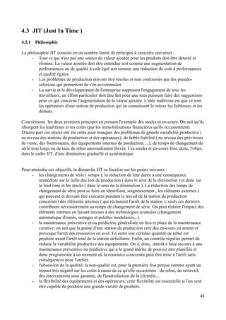 48
4.3 JIT (Just In Time )
4.3.1 Philosophie
La philosophie JIT consiste en un nombre limité de principes à caractère universel :
- Tout ce qui n'est pas une source de valeur ajoutée pour les produits doit être détecté et
éliminé. La valeur ajoutée doit être entendue soit comme une augmentation de
performances ou de qualité à coût égal soit comme une réduction de coût à performances
et qualité égales.
- Les problèmes de production doivent être résolus et non contournés par des pseudo-
solutions qui permettent de s'en accommoder.
- La survie et le développement de l'entreprise supposent l'engagement de tous les
travailleurs; un effort particulier doit être fait pour que tous puissent faire des suggestions
pour ce qui concerne l'augmentation de la valeur ajoutée. L'idée maîtresse est que ce sont
les opérateurs d'une station de production qui en connaissent le mieux les faiblesses et les
défauts.
Concrétisons les deux premiers principes en prenant l'exemple des stocks et en-cours. On sait qu'ils
allongent les lead times et les coûts (par les immobilisations financières qu'ils occasionnent).
D'autre part ces stocks ont été créés pour masquer des problèmes de grande variabilité productive (
au niveau des stations de production et des opérateurs), de faible fiabilité ( au niveau des prévisions
de vente, des fournisseurs, des équipements internes de production, ...), de temps de changement de
série trop longs ou de taux de rebut anormalement élevés. Ces stocks et en-cours font, donc, l'objet,
dans le cadre JIT, d'une diminution graduelle et systématique.
Pour atteindre ces objectifs, la démarche JIT se focalise sur les points suivants :
- les changements de série ( setups ); la réduction de leur durée a une conséquence
immédiate sur la taille des lots de production ( dans le sens de la diminution ) et donc sur
le lead time et les stocks ( dans le sens de la diminution ). La réduction des temps de
changement de série peut se faire en identifiant, soigneusement , les éléments externes (
qui peuvent et doivent être exécutés pendant le travail de la station de production
concernée) des éléments internes ( qui réclament l'arrêt de la station ); seuls ces derniers
contribuent nécessairement au temps de changement de série. On peut réduire l'impact des
éléments internes en faisant recours à des technologies avancées (changement
automatique d'outils, serrages et palettes modulaires,..).
- la maintenance préventive et/ou prédictive généralisée en lieu et place de la maintenance
curative; on sait que la panne d'une station de production crée des en-cours en amont et
provoque l'arrêt des ressources en aval. En outre une certaine quantité de rebut est
produite avant l'arrêt total de la station défaillante. Enfin, un contrôle régulier permet de
réduire la variabilité productive des équipements. On a, donc, intérêt à faire recours à une
maintenance préventive ou prédictive qui a le grand mérite de pouvoir être planifiée et
donc programmée à un moment où la ressource concernée peut être mise à l'arrêt sans
conséquences pour l'atelier.
- l'obsession de la qualité; la non-qualité est, pour la première fois perçue comme ayant un
impact très négatif sur les coûts à cause de ce qu'elle occasionne : du rebut, du retravail,
des interventions sous garantie, de l'insatisfaction de la clientèle,...
- la flexibilité des équipements et des opérateurs; cette flexibilité est essentielle si l'on veut
être capable de produire une grande variété de produits.
 