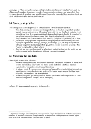 5
La stratégie MTO est la plus favorable pour le producteur dans la mesure où elle n’impose, le cas
échéant, que le stockage de matières premières beaucoup moins coûteuses que les produits finis.
Le recours à une telle stratégie n’est possible que si l’entreprise réussit à réduire son lead time à une
valeur inférieure au délai accepté par le marché.
1.4 Stratégie de procédé
Trois stratégies au niveau du procédé de fabrication sont à prendre en considération :
- flow shop qui organise les équipements de production en fonction des produits (product
layout); chaque équipement ne fabrique qu’un produit (ou une famille de produits) et est
intégré à une ligne de production dédicacée à ce produit (ou cette famille de produits) (ex:
assemblage automobile); la conception d’un flow shop implique le regroupement
d’opérations au sein de stations de travail installées en ligne et l’équilibrage2 de la ligne;
- job shop où les équipements de production sont groupés fonctionnellement (functional
layout) en départements (fraisage, soudage, assemblage, ..); le job shop est capable de
fabriquer un gamme étendue de produits qui, en lots, suivent un chemin spécifique dans
l’atelier (ex: chaudières industrielles);
- fixed site qui correspond au cas où le volumineux produit fabriqué est fixe tandis que les
équipements de production viennent à lui (ex: construction navale).
1.5 Structure des produits
On distingue les structures suivantes :
- structure convergente où les produits finis en variété limitée sont assemblés au départ d’un
nombre important de composants eux-même usinés ou formés à partir de matières
premières très variées (ex: moniteurs de télévision);
- structure à points de regroupement qui concerne le cas où les produits finis et les matières
premières sont en nombre important tandis qu’il n’existe qu’un nombre limité de sous-
ensembles intermédiaires (ex: automobiles);
- structure divergente qui correspond à un nombre restreint de matières premières et à une
abondance de produits finis (ex: pièces estampées).
La figure 1.1 résume ces trois structures fondamentales.
2 L’équilibrage d’une ligne consiste à égaliser, par un groupement adéquat des opérations de production respectant les
contraintes de précédence éventuelles, le temps opératoire de chaque station. Ce temps opératoire commun, appelé
temps de cycle, est le temps nécessaire à la production d’un produit.
 