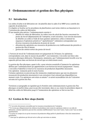 54
5 Ordonnancement et gestion des flux physiques
5.1 Introduction
Les ordres d’achat et de fabrication ont été planifiés dans le cadre d’un MRP (avec contrôle des
capacités de production).
Ce chapitre se focalise sur les procédures de planification court terme relatives au lancement et à
l’exécution des ordres de fabrication.
D’une manière plus précise, l’ordonnancement consiste à :
- détailler les ordres de fabrication; les ordres issus du calcul des besoins concernent les
postes de travail (départements) de l’entreprise; avant exécution, il est souvent nécessaire
de détailler ces ordres à l'aide de leurs gammes opératoires; celles-ci donnent les
séquences d’opérations primitives22 (partiellement23 ordonnées) correspondant aux
diverses ressources de production du poste de travail;
- allocation des opérations aux ressources de production avec établissement des priorités et
gestion des files d’attente;
- gestion des entrées-sorties des postes de travail.
L’horizon de travail de l’ordonnancement est typiquement de 24 heures; les opérations
correspondantes sont, dans la mesure du possible24, non instanciées c’est-à-dire non liées à des
ressources physiques dédicacées. Remarquons, néanmoins, que l’ordonnancement travaille avec les
capacités prévues dans son horizon de travail (qui est relativement court).
La gestion des flux physiques, quant à elle, a pour mission essentielle d’instancier les opérations
définies par l’ordonnancement qui appartiennent à son horizon de travail (typiquement 1 heure)
c’est-à-dire d’identifier et réserver les ressources de production disponibles nécessaires.
Une opération instanciée porte le nom d’action.
Certaines opérations ne peuvent pas être instanciées simplement parce que une (ou plusieurs)
ressource(s) de production nécessaire(s) à son exécution n’(ne) est(sont) pas disponible(s) au
moment voulu. Ces opérations sont mises en attente25 et seront reconsidérées lors de l’exécution
suivante de la gestion des flux.
Terminons ce paragraphe en signalant que la frontière entre ordonnancement et gestion des flux
physiques est parfois ténue, pour ne pas dire inexistante; dans ce cas, toutes les procédures depuis le
détail des ordres de fabrication jusqu’à l’instanciation des opérations se font en une fois.
5.2 Gestion de flow shops (batch)
22 C’est-à-dire directement exécutables par les ressources de production de l’entreprise.
23 Il n’existe pas obligatoirement des relations de précédence entre toutes les opérations relatives à un ordre de
fabrication; certaines opérations peuvent être exécutées indifféremment l’une avant l’autre, l’autre avant l’une ou même
simultanément.
24 La prise en compte du set up des ressources de production oblige parfois le planificateur à faire des instanciations
prématurées.
25 Ainsi que les opérations qui doivent suivre celles qui sont mises en attente.
 