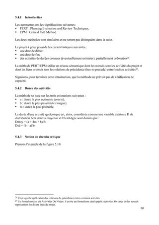 60
5.4.1 Introduction
Les acronymes ont les significations suivantes:
PERT : Planning Evaluation and Review Techniques;
CPM : Critical Path Method.
Les deux méthodes sont similaires et ne seront pas distinguées dans la suite.
Le projet à gérer possède les caractéristiques suivantes :
une date de début;
une date de fin;
des activités de durées connues (éventuellement estimées), partiellement ordonnées26.
La méthode PERT/CPM utilise un réseau sémantique dont les noeuds sont les activités du projet et
dont les liens orientés sont les relations de précédence (has-to-precede) entre lesdites activités27.
Signalons, pour terminer cette introduction, que la méthode ne prévoit pas de vérification de
capacité.
5.4.2 Durée des activités
La méthode se base sur les trois estimations suivantes :
a : durée la plus optimiste (courte);
b : durée la plus pessimiste (longue);
m : durée la plus probable.
La durée d'une activité quelconque est, alors, considérée comme une variable aléatoire D de
distribution beta dont la moyenne et l'écart-type sont donnés par :
Dmoy = (a + 4m + b)/6;
Dsd = (b – a)/6.
5.4.3 Notion de chemin critique
Prenons l'exemple de la figure 5.10.
26 Ceci signifie qu'il existe des relations de précédence entre certaines activités.
27 Ce formalisme est dit Activities On Nodes; il existe un formalisme dual appelé Activities On Arcs où les noeuds
représentent les divers états du projet.
 