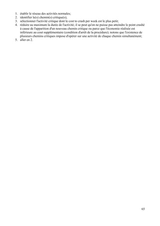 65
1. établir le réseau des activités normales;
2. identifier le(s) chemin(s) critique(s),
3. sélectionner l'activité critique dont le cost to crash per week est le plus petit;
4. réduire au maximum la durée de l'activité; il se peut qu'on ne puisse pas atteindre le point crashé
à cause de l'apparition d'un nouveau chemin critique ou parce que l'économie réalisée est
inférieure au cout supplémentaire (condition d'arrêt de la procédure); notons que l'existence de
plusieurs chemins critiques impose d'opérer sur une activité de chaque chemin simultanément;
5. aller en 2.
 
