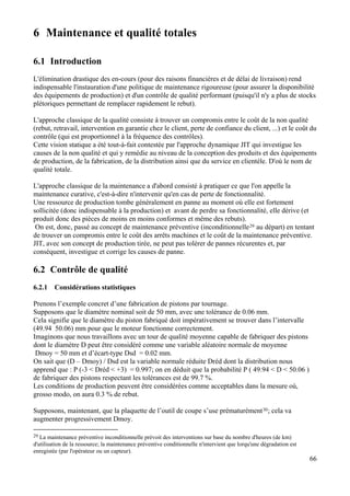 66
6 Maintenance et qualité totales
6.1 Introduction
L'élimination drastique des en-cours (pour des raisons financières et de délai de livraison) rend
indispensable l'instauration d'une politique de maintenance rigoureuse (pour assurer la disponibilité
des équipements de production) et d'un contrôle de qualité performant (puisqu'il n'y a plus de stocks
plétoriques permettant de remplacer rapidement le rebut).
L'approche classique de la qualité consiste à trouver un compromis entre le coût de la non qualité
(rebut, retravail, intervention en garantie chez le client, perte de confiance du client, ...) et le coût du
contrôle (qui est proportionnel à la fréquence des contrôles).
Cette vision statique a été tout-à-fait contestée par l'approche dynamique JIT qui investigue les
causes de la non qualité et qui y remédie au niveau de la conception des produits et des équipements
de production, de la fabrication, de la distribution ainsi que du service en clientèle. D'où le nom de
qualité totale.
L'approche classique de la maintenance a d'abord consisté à pratiquer ce que l'on appelle la
maintenance curative, c'est-à-dire n'intervenir qu'en cas de perte de fonctionnalité.
Une ressource de production tombe généralement en panne au moment où elle est fortement
sollicitée (donc indispensable à la production) et avant de perdre sa fonctionnalité, elle dérive (et
produit donc des pièces de moins en moins conformes et même des rebuts).
On est, donc, passé au concept de maintenance préventive (inconditionnelle29 au départ) en tentant
de trouver un compromis entre le coût des arrêts machines et le coût de la maintenance préventive.
JIT, avec son concept de production tirée, ne peut pas tolérer de pannes récurentes et, par
conséquent, investigue et corrige les causes de panne.
6.2 Contrôle de qualité
6.2.1 Considérations statistiques
Prenons l’exemple concret d’une fabrication de pistons par tournage.
Supposons que le diamètre nominal soit de 50 mm, avec une tolérance de 0.06 mm.
Cela signifie que le diamètre du piston fabriqué doit impérativement se trouver dans l’intervalle
(49.94 50.06) mm pour que le moteur fonctionne correctement.
Imaginons que nous travaillons avec un tour de qualité moyenne capable de fabriquer des pistons
dont le diamètre D peut être considéré comme une variable aléatoire normale de moyenne
Dmoy = 50 mm et d’écart-type Dsd = 0.02 mm.
On sait que (D – Dmoy) / Dsd est la variable normale réduite Dréd dont la distribution nous
apprend que : P (-3 < Dréd < +3) = 0.997; on en déduit que la probabilité P ( 49.94 < D < 50.06 )
de fabriquer des pistons respectant les tolérances est de 99.7 %.
Les conditions de production peuvent être considérées comme acceptables dans la mesure où,
grosso modo, on aura 0.3 % de rebut.
Supposons, maintenant, que la plaquette de l’outil de coupe s’use prématurément30; cela va
augmenter progressivement Dmoy.
29 La maintenance préventive inconditionnelle prévoit des interventions sur base du nombre d'heures (de km)
d'utilisation de la ressource; la maintenance préventive conditionnelle n'intervient que lorqu'une dégradation est
enregistée (par l'opérateur ou un capteur).
 