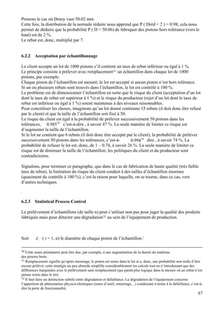 Prenons le cas où Dmoy vaut 50.02 mm.
Cette fois, la distribution de la normale réduite nous apprend que P ( Dréd < 2 ) = 0.98; cela nous
permet de déduire que la probabilité P ( D > 50.06) de fabriquer des pistons hors tolérance (vers le
haut) est de 2 %.
Le rebut est, donc, multiplié par 7.
6.2.2 Acceptation par échantillonnage
Le client accepte un lot de 1000 pistons s’il contient un taux de rebut inférieur ou égal à 1 %.
Le principe consiste à prélever avec remplacement31 un échantillon dans chaque lot de 1000
pistons, par exemple.
Chaque piston de l’échantillon est mesuré; le lot est accepté si aucun piston n’est hors tolérance.
Si un ou plusieurs rebuts sont trouvés dans l’échantillon, le lot est contrôlé à 100 %.
Le problème est de dimensionner l’échantillon en sorte que le risque du client (acceptation d’un lot
dont le taux de rebut est supérieur à 1 %) et le risque du producteur (rejet d’un lot dont le taux de
rebut est inférieur ou égal à 1 %) soient maintenus à des niveaux raisonnables.
Pour concrétiser les choses, imaginons qu’un lot donné contienne 15 rebuts (il doit donc être refusé
par le client) et que la taille de l’échantillon soit fixé à 50.
50
985.0
Le risque du client est égal à la probabilité de prélever successivement 50 pistons dans les
tolérances, c’est-à-dire , à savoir 47 %. La seule manière de limiter ce risque est
d’augmenter la taille de l’échantillon.
50
994.0
Si le lot ne contient que 6 rebuts (il doit donc être accepté par le client), la probabilité de préléver
successivement 50 pistons dans les tolérances, c’est-à- dire , à savoir 74 %. La
probabilité de refuser le lot est, donc, de 1 – 0.74, à savoir 26 %. La seule manière de limiter ce
risque est de diminuer la taille de l’échantillon; les politiques du client et du producteur sont
contradictoires.
Signalons, pour terminer ce paragraphe, que dans le cas de fabrication de haute qualité (très faible
taux de rebut), la limitation du risque du client conduit à des tailles d’échantillon énormes
(quasiment du contrôle à 100 %); c’est la raison pour laquelle, on se tourne, dans ce cas, vers
d’autres techniques.
.
6.2.3 Statistical Process Control
Le prélèvement d’échantillons (de taille n) peut s’utiliser non pas pour juger la qualité des produits
fabriqués mais pour détecter une dégradation32 au sein de l’équipement de production.
idSoit ( i = 1, n) le diamètre de chaque piston de l’échantillon.:
67
30 Cette usure prématurée peut être due, par exemple, à une augmentation de la dureté du matériau
des pistons bruts.
31 Remplacement signifie qu’après mesurage, le piston est remis dans le lot et a, donc, une probabilité non nulle d’être
encore prélévé; cette stratégie un peu absurde simplifie considérablement les calculs tout en n’introduisant que des
différences marginales avec le prélèvement sans remplacement (qui paraît plus logique dans la mesure où un rebut n’est
jamais remis dans le lot).
32 Il faut faire un distinction subtile entre dégradation et défaillance. La dégradation de l’équipement concerne
l’apparition de phénomènes physico-chimiques (usure d’outil, entartrage, ..) conduisant à terme à la défaillance, c’est-à-
dire la perte de fonctionnalité.
 