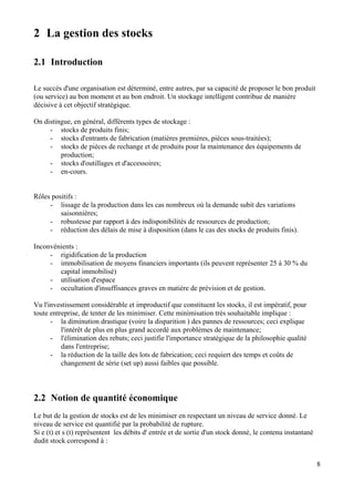 8
2 La gestion des stocks
2.1 Introduction
Le succès d'une organisation est déterminé, entre autres, par sa capacité de proposer le bon produit
(ou service) au bon moment et au bon endroit. Un stockage intelligent contribue de manière
décisive à cet objectif stratégique.
On distingue, en général, différents types de stockage :
- stocks de produits finis;
- stocks d'entrants de fabrication (matières premières, pièces sous-traitées);
- stocks de pièces de rechange et de produits pour la maintenance des équipements de
production;
- stocks d'outillages et d'accessoires;
- en-cours.
Rôles positifs :
- lissage de la production dans les cas nombreux où la demande subit des variations
saisonnières;
- robustesse par rapport à des indisponibilités de ressources de production;
- réduction des délais de mise à disposition (dans le cas des stocks de produits finis).
Inconvénients :
- rigidification de la production
- immobilisation de moyens financiers importants (ils peuvent représenter 25 à 30 % du
capital immobilisé)
- utilisation d'espace
- occultation d'insuffisances graves en matière de prévision et de gestion.
Vu l'investissement considérable et improductif que constituent les stocks, il est impératif, pour
toute entreprise, de tenter de les minimiser. Cette minimisation très souhaitable implique :
- la diminution drastique (voire la disparition ) des pannes de ressources; ceci explique
l'intérêt de plus en plus grand accordé aux problèmes de maintenance;
- l'élimination des rebuts; ceci justifie l'importance stratégique de la philosophie qualité
dans l'entreprise;
- la réduction de la taille des lots de fabrication; ceci requiert des temps et coûts de
changement de série (set up) aussi faibles que possible.
2.2 Notion de quantité économique
Le but de la gestion de stocks est de les minimiser en respectant un niveau de service donné. Le
niveau de service est quantifié par la probabilité de rupture.
Si e (t) et s (t) représentent les débits d' entrée et de sortie d'un stock donné, le contenu instantané
dudit stock correspond à :
 