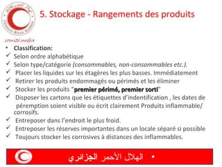 5. Stockage - Rangements des produits
•







Classification:
Selon ordre alphabétique
Selon type/catégorie (consommables, non-consommables etc.).
Placer les liquides sur les étagères les plus basses. Immédiatement
Retirer les produits endommagés ou périmés et les éliminer
Stocker les produits “premier périmé, premier sorti”
sorti
Disposer les cartons que les étiquettes d’indentification , les dates de
péremption soient visible ou écrit clairement Produits inflammable/
corrosifs.
 Entreposer dans l’endroit le plus froid.
 Entreposer les réserves importantes dans un locale séparé si possible
 Toujours stocker les corrosives à distances des inflammables.

‫• الهل ل المحمر الجزائري‬

 