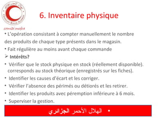 6. Inventaire physique
• L’opération consistant à compter manuellement le nombre
des produits de chaque type présents dans le magasin.
• Fait régulière au moins avant chaque commande
 Intérêts?
• Vérifier que le stock physique en stock (réellement disponible).
corresponds au stock théorique (enregistrés sur les fiches).
• Identifier les causes d’écart et les corriger.
• Vérifier l’absence des périmés ou détiorés et les retirer.
• Identifier les produits avec péremption inférieure à 6 mois.
• Superviser la gestion.

‫• الهل ل المحمر الجزائري‬

 